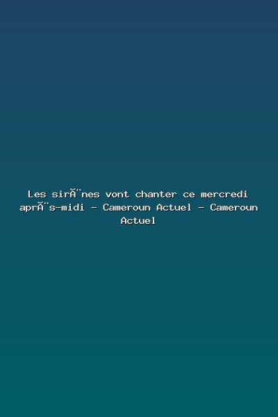 Featured: Les sir&egrave;nes vont chanter ce mercredi apr&egrave;s-midi - Cameroun Actuel - Cameroun Actuel